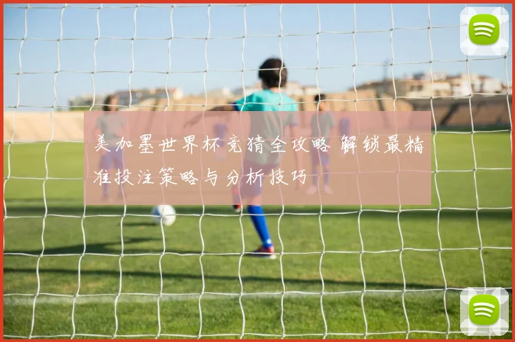 美加墨世界杯竞猜全攻略 解锁最精准投注策略与分析技巧