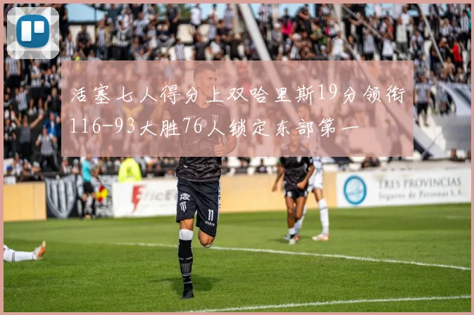 活塞七人得分上双哈里斯19分领衔116-93大胜76人锁定东部第一
