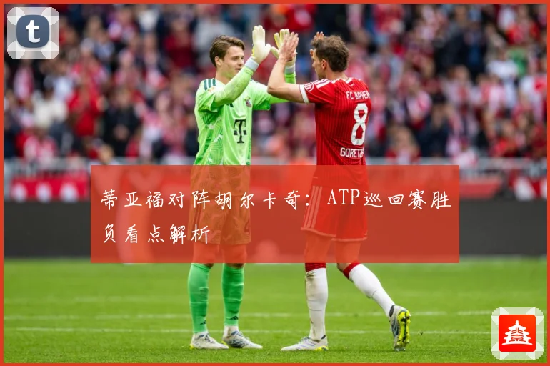 蒂亚福对阵胡尔卡奇：ATP巡回赛胜负看点解析