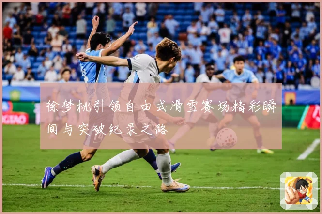 徐梦桃引领自由式滑雪赛场精彩瞬间与突破纪录之路