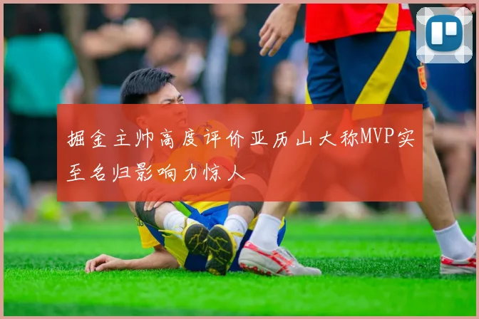 掘金主帅高度评价亚历山大称MVP实至名归影响力惊人