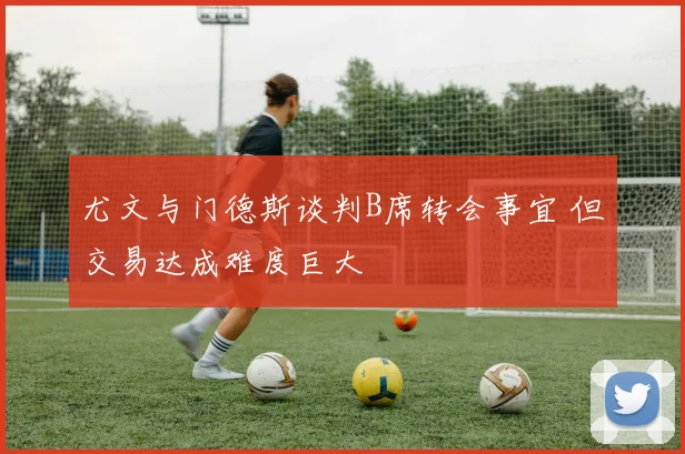 尤文与门德斯谈判B席转会事宜 但交易达成难度巨大