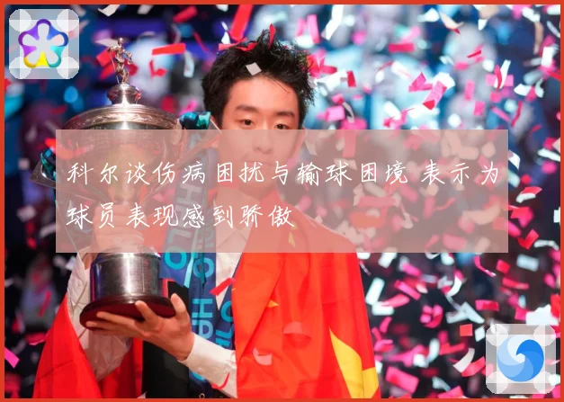 科尔谈伤病困扰与输球困境 表示为球员表现感到骄傲