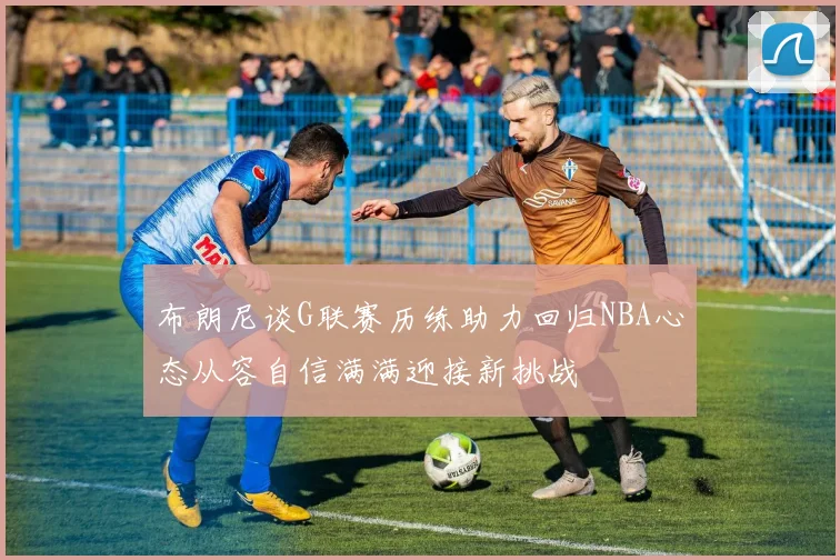 布朗尼谈G联赛历练助力回归NBA心态从容自信满满迎接新挑战