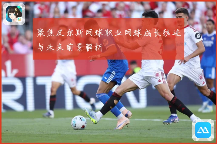 聚焦皮尔斯网球职业网球成长轨迹与未来前景解析