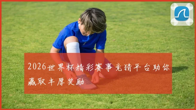 2026世界杯精彩赛事竞猜平台助你赢取丰厚奖励