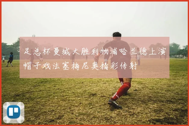 足总杯曼城大胜利物浦哈兰德上演帽子戏法塞梅尼奥精彩传射