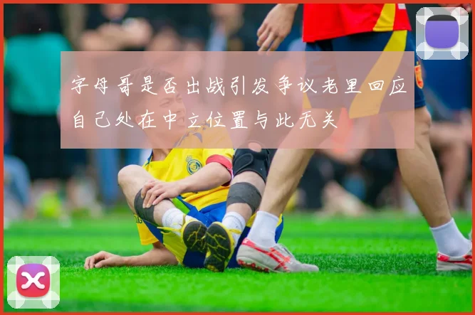 字母哥是否出战引发争议老里回应自己处在中立位置与此无关